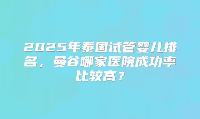 2025年泰国试管婴儿排名，曼谷哪家医院成功率比较高？