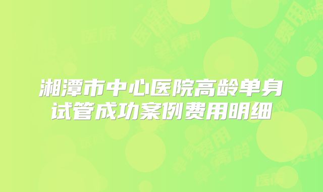 湘潭市中心医院高龄单身试管成功案例费用明细