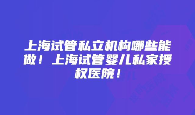 上海试管私立机构哪些能做!上海试管婴儿私家授权医院!