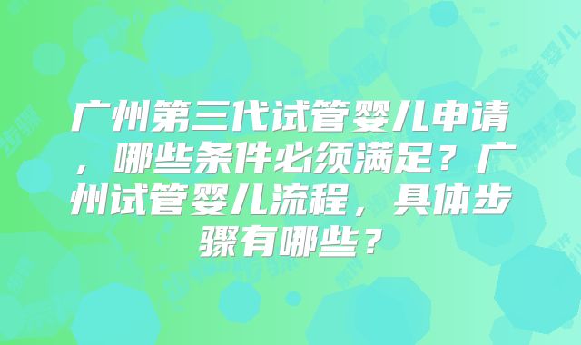广州第三代试管婴儿申请,哪些条件必须满足?广州试管婴儿流程,具体步骤有哪些?