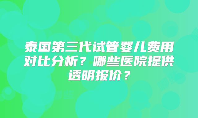 泰国第三代试管婴儿费用对比分析?哪些医院提供透明报价?