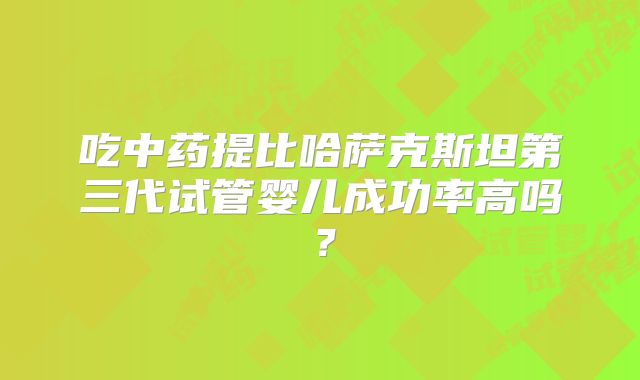 吃中药提比哈萨克斯坦第三代试管婴儿成功率高吗?