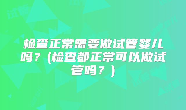 检查正常需要做试管婴儿吗？(检查都正常可以做试管吗？)