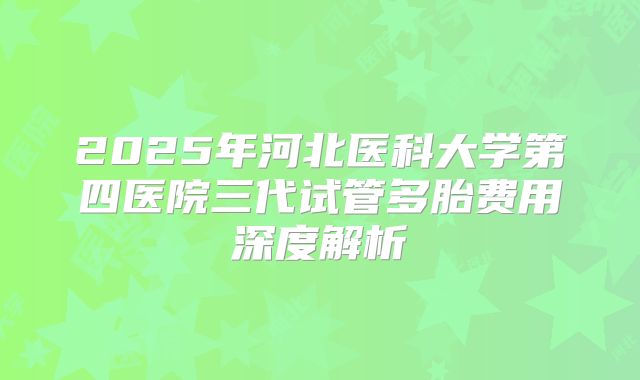 2025年河北医科大学第四医院三代试管多胎费用深度解析