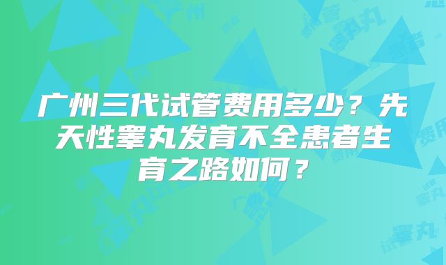 广州三代试管费用多少？先天性睾丸发育不全患者生育之路如何？