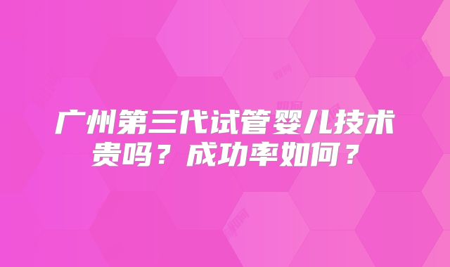 广州第三代试管婴儿技术贵吗？成功率如何？