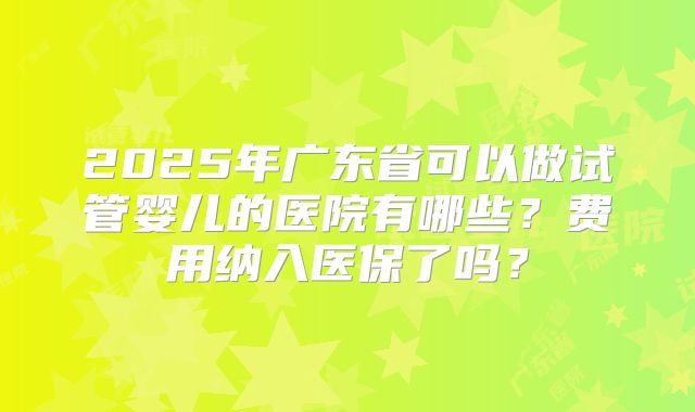 2025年广东省可以做试管婴儿的医院有哪些?费用纳入医保了吗?
