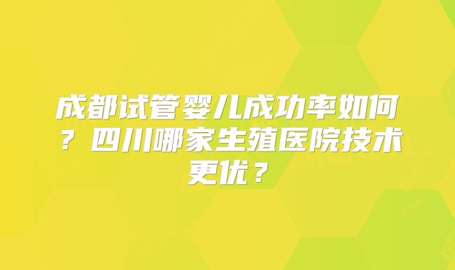 成都试管婴儿成功率如何？四川哪家生殖医院技术更优？