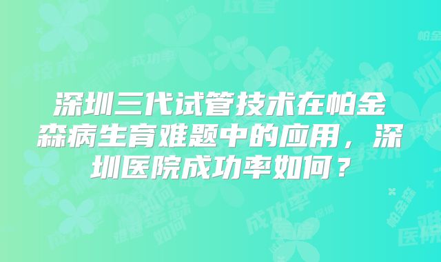 深圳三代试管技术在帕金森病生育难题中的应用,深圳医院成功率如何?