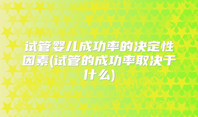 试管婴儿成功率的决定性因素(试管的成功率取决于什么)