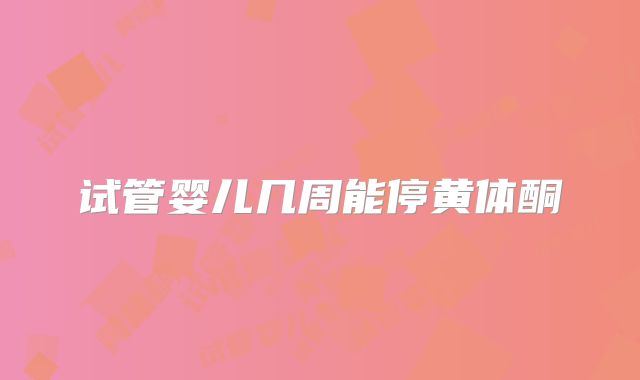 试管婴儿几周能停黄体酮