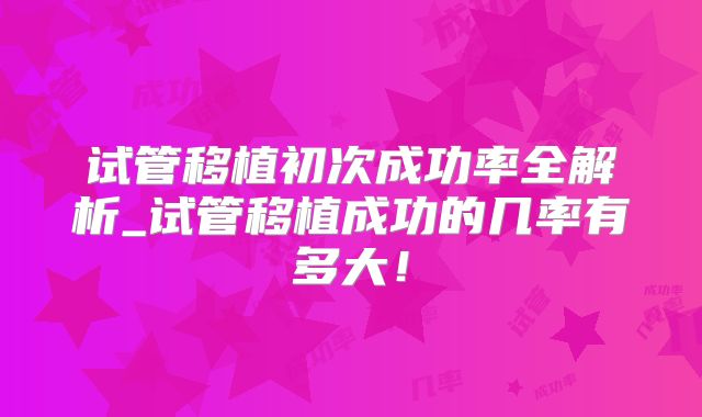 试管移植初次成功率全解析_试管移植成功的几率有多大!