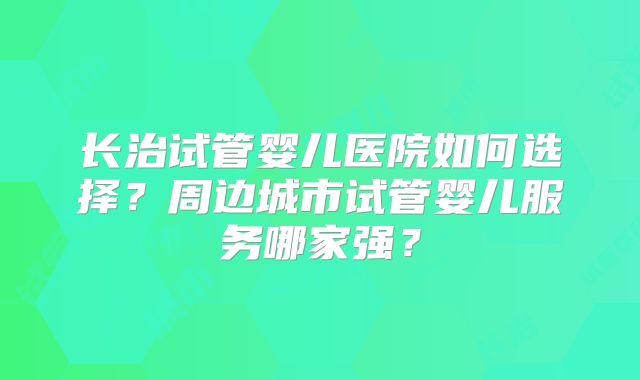 长治试管婴儿医院如何选择?周边城市试管婴儿服务哪家强?