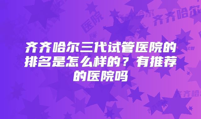 齐齐哈尔三代试管医院的排名是怎么样的？有推荐的医院吗
