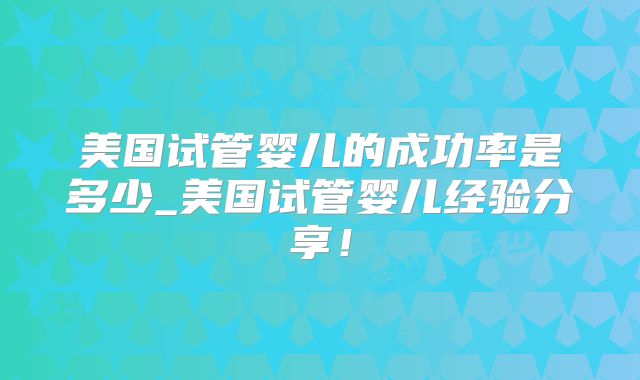 美国试管婴儿的成功率是多少_美国试管婴儿经验分享!