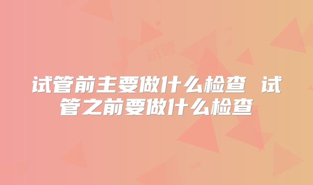 试管前主要做什么检查 试管之前要做什么检查