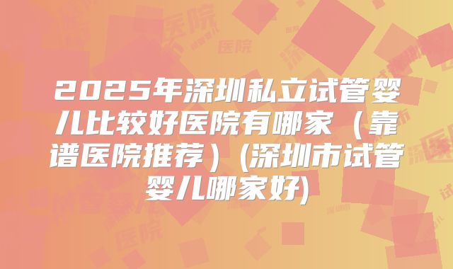 2025年深圳私立试管婴儿比较好医院有哪家(靠谱医院推荐)(深圳市试管婴儿哪家好)