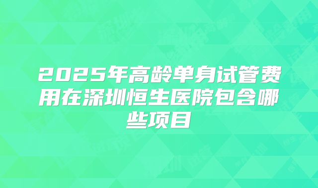 2025年高龄单身试管费用在深圳恒生医院包含哪些项目