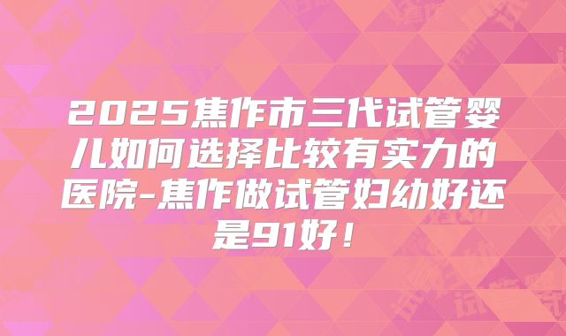 2025焦作市三代试管婴儿如何选择比较有实力的医院-焦作做试管妇幼好还是91好!