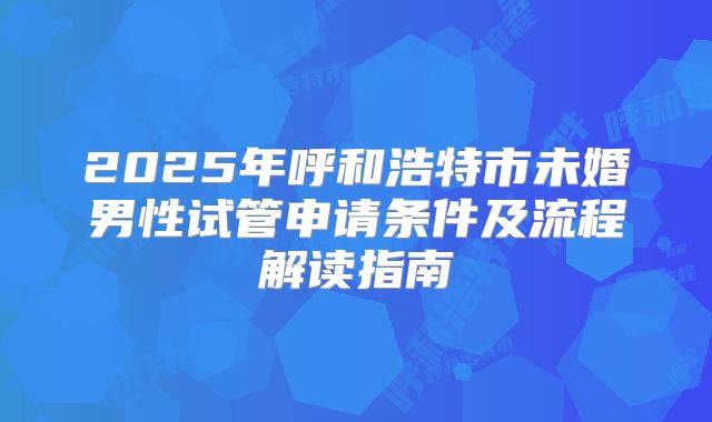 2025年呼和浩特市未婚男性试管申请条件及流程解读指南