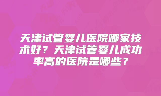 天津试管婴儿医院哪家技术好?天津试管婴儿成功率高的医院是哪些?