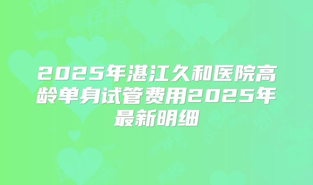 2025年湛江久和医院高龄单身试管费用2025年最新明细