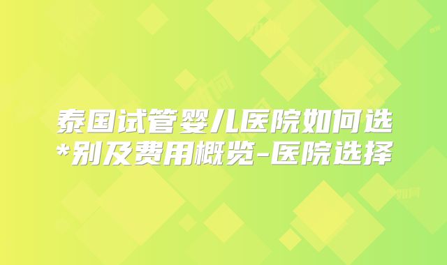 泰国试管婴儿医院如何选*别及费用概览-医院选择