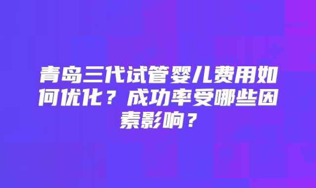 青岛三代试管婴儿费用如何优化？成功率受哪些因素影响？