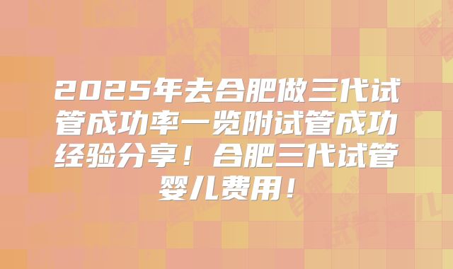2025年去合肥做三代试管成功率一览附试管成功经验分享!合肥三代试管婴儿费用!