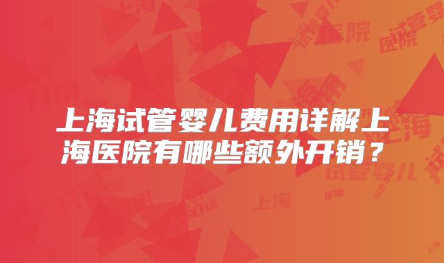 上海试管婴儿费用详解上海医院有哪些额外开销？