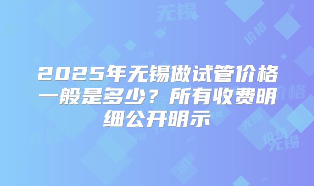 2025年无锡做试管价格一般是多少?所有收费明细公开明示