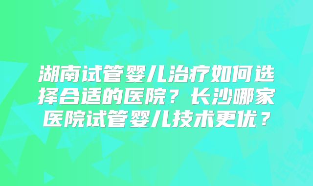 湖南试管婴儿治疗如何选择合适的医院？长沙哪家医院试管婴儿技术更优？