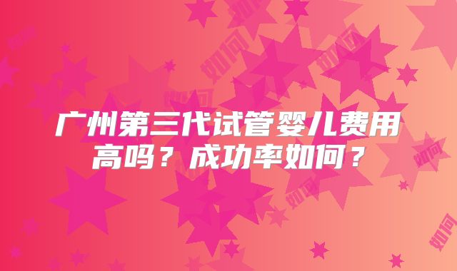 广州第三代试管婴儿费用高吗？成功率如何？