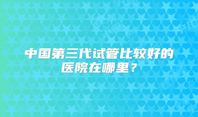 中国第三代试管比较好的医院在哪里?
