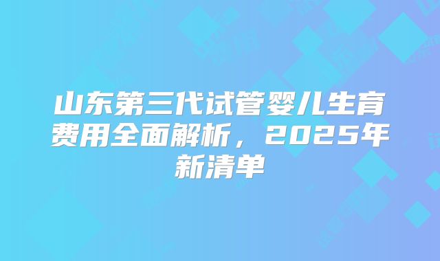 山东第三代试管婴儿生育费用全面解析,2025年新清单