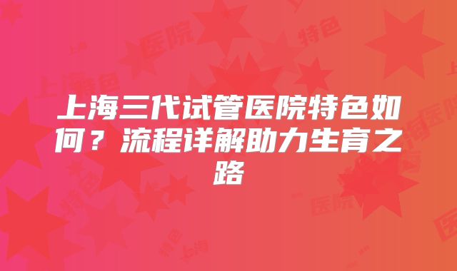上海三代试管医院特色如何？流程详解助力生育之路