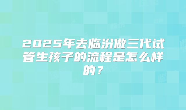 2025年去临汾做三代试管生孩子的流程是怎么样的？