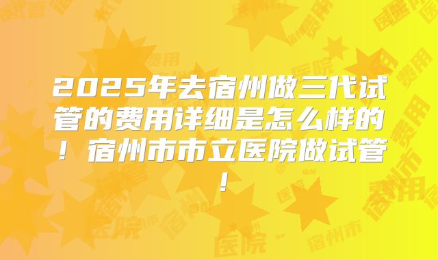 2025年去宿州做三代试管的费用详细是怎么样的!宿州市市立医院做试管!