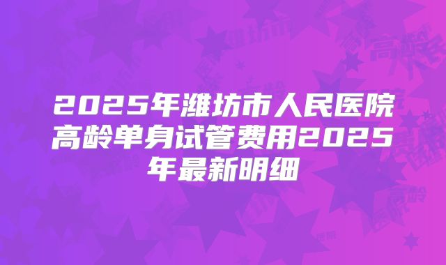2025年潍坊市人民医院高龄单身试管费用2025年最新明细