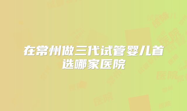 在常州做三代试管婴儿首选哪家医院