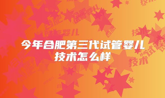 今年合肥第三代试管婴儿技术怎么样