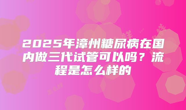 2025年漳州糖尿病在国内做三代试管可以吗?流程是怎么样的