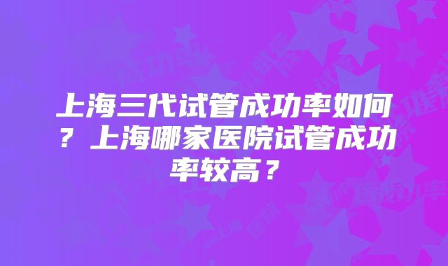 上海三代试管成功率如何?上海哪家医院试管成功率较高?