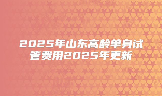 2025年山东高龄单身试管费用2025年更新