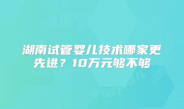 湖南试管婴儿技术哪家更先进?10万元够不够
