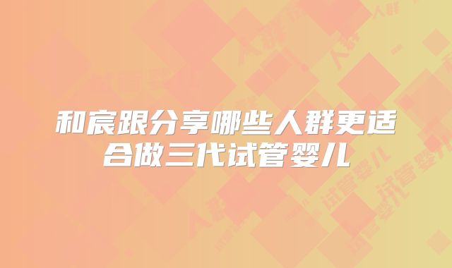 和宸跟分享哪些人群更适合做三代试管婴儿