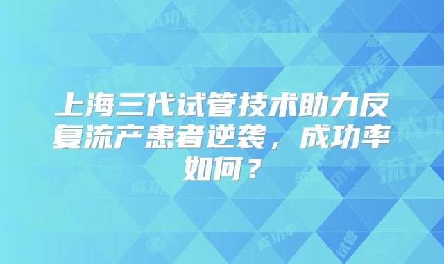 上海三代试管技术助力反复流产患者逆袭,成功率如何?