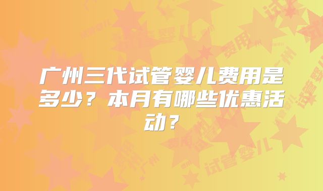 广州三代试管婴儿费用是多少？本月有哪些优惠活动？