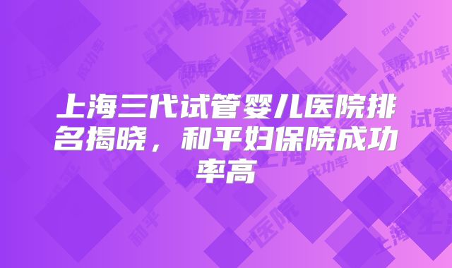 上海三代试管婴儿医院排名揭晓,和平妇保院成功率高