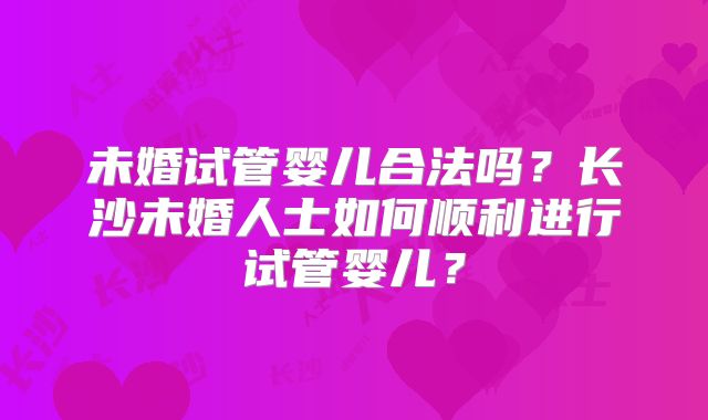 未婚试管婴儿合法吗?长沙未婚人士如何顺利进行试管婴儿?